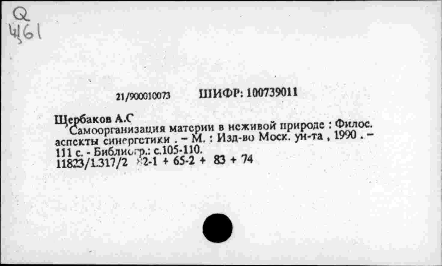 ﻿21/900010073 ШИФР: 100739011
организация материи в НСЖИВ°*."Р1’?°?.С ' Жо^-аспскты синергетики . - М.: Изд-во Моск, ун-та , 1/70 . Ш с. - Библиогр.: с.105-110.
11823/1317/2 *2-1 + 65-2 + 83 + 74